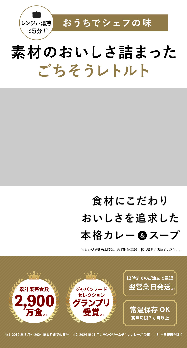 ジャパンフードセレクショングランプリ受賞 ※2021年11月 レモンクリームチキンカレーが受賞 5分温めて完成 まとめ買いする人が急増中! 素材のおいしさ詰まったごちそうレトルト 食材にこだわりおいしさを追求した本格カレー&スープ 化学調味料・着色料・香料不使用