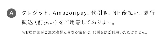 A クレジット、Amazonpay、代引き、NP後払い、銀行振込(前払い)をご用意しております。 ※お届け先がご注文者様と異なる場合は、代引きはご利用いただけません。
