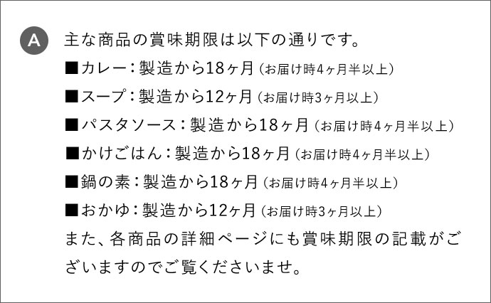 A 主な商品の賞味期限は以下の通りです。 カレー:製造から18ヶ月(お届け時4ヶ月半以上) スープ:製造から12ヶ月(お届け時3ヶ月以上) パスタソース:製造から18ヶ月(お届け時4ヶ月半以上) かけごはん:製造から18ヶ月(お届け時4ヶ月半以上) 鍋の素:製造から18ヶ月(お届け時4ヶ月半以上) おかゆ:製造から12ヶ月(お届け時3ヶ月以上) また、各商品の詳細ページにも賞味期限の記載がございますのでご覧くださいませ。